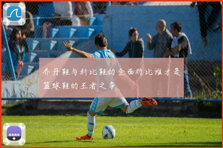 乔丹鞋与科比鞋的全面对比谁才是篮球鞋的王者之争